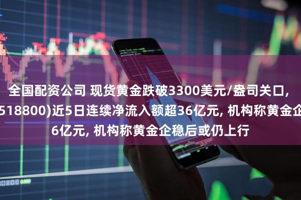 全国配资公司 现货黄金跌破3300美元/盎司关口, 黄金基金ETF(518800)近5日连续净流入额超36亿元, 机构称黄金企稳后或仍上行