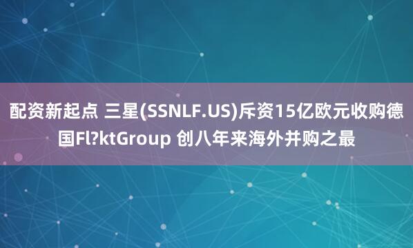 配资新起点 三星(SSNLF.US)斥资15亿欧元收购德国Fl?ktGroup 创八年来海外并购之最