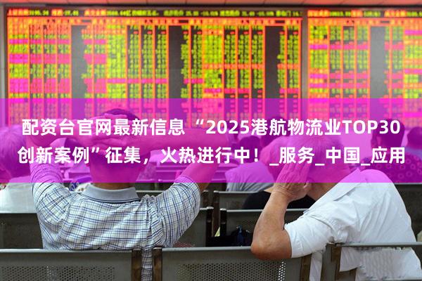 配资台官网最新信息 “2025港航物流业TOP30创新案例”征集，火热进行中！_服务_中国_应用