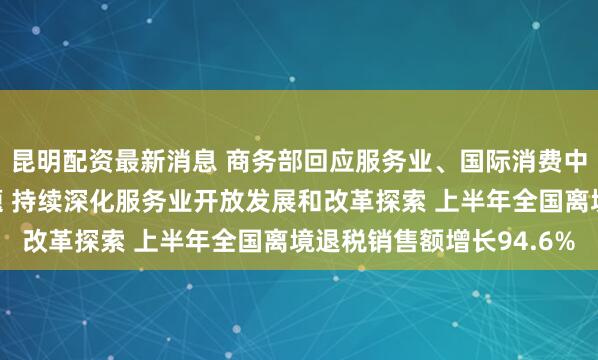 昆明配资最新消息 商务部回应服务业、国际消费中心城市建设等热点问题 持续深化服务业开放发展和改革探索 上半年全国离境退税销售额增长94.6%