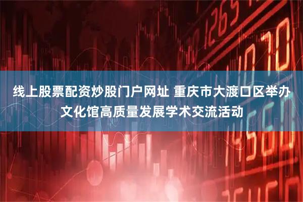 线上股票配资炒股门户网址 重庆市大渡口区举办文化馆高质量发展学术交流活动