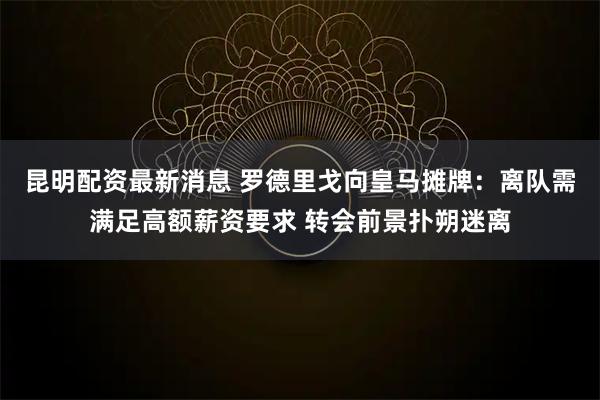 昆明配资最新消息 罗德里戈向皇马摊牌：离队需满足高额薪资要求 转会前景扑朔迷离