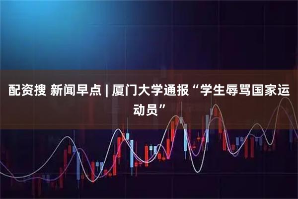 配资搜 新闻早点 | 厦门大学通报“学生辱骂国家运动员”