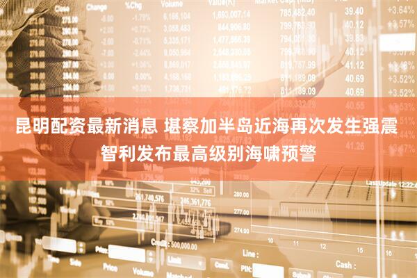 昆明配资最新消息 堪察加半岛近海再次发生强震 智利发布最高级别海啸预警