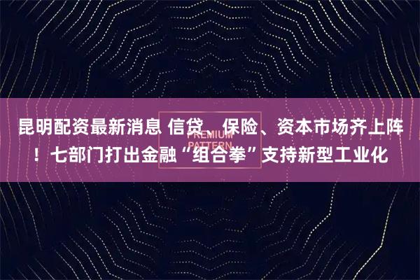昆明配资最新消息 信贷、保险、资本市场齐上阵！七部门打出金融“组合拳”支持新型工业化