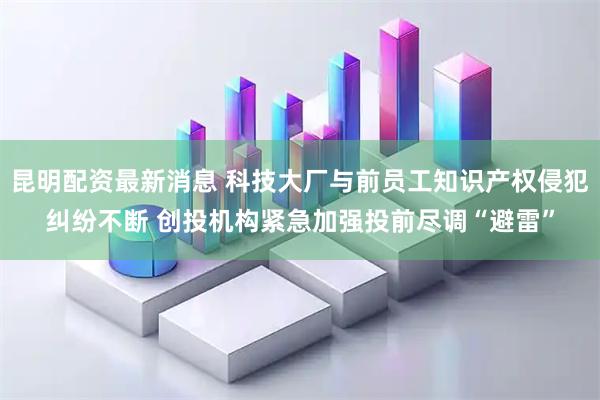 昆明配资最新消息 科技大厂与前员工知识产权侵犯纠纷不断 创投机构紧急加强投前尽调“避雷”