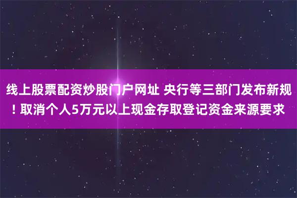 线上股票配资炒股门户网址 央行等三部门发布新规! 取消个人5万元以上现金存取登记资金来源要求