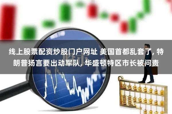线上股票配资炒股门户网址 美国首都乱套了, 特朗普扬言要出动军队, 华盛顿特区市长被问责