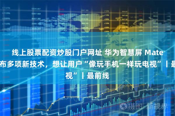 线上股票配资炒股门户网址 华为智慧屏 MateTV发布多项新技术，想让用户“像玩手机一样玩电视”丨最前线