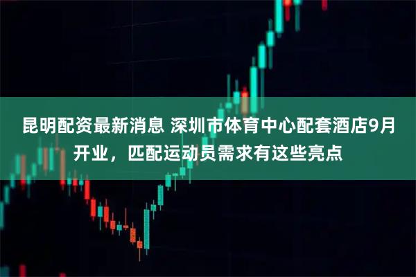 昆明配资最新消息 深圳市体育中心配套酒店9月开业，匹配运动员需求有这些亮点