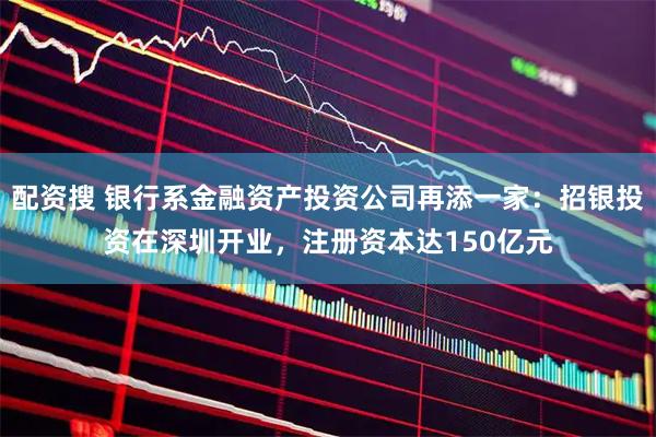 配资搜 银行系金融资产投资公司再添一家：招银投资在深圳开业，注册资本达150亿元