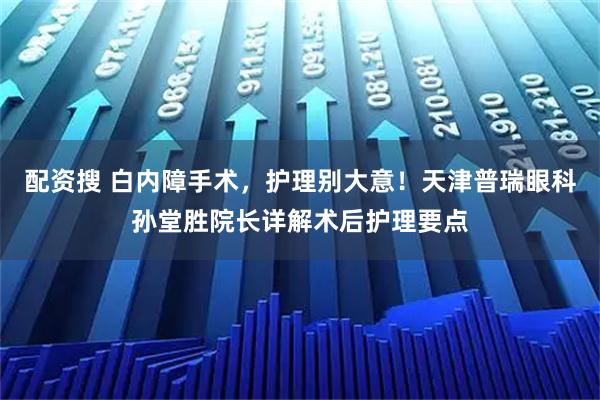 配资搜 白内障手术，护理别大意！天津普瑞眼科孙堂胜院长详解术后护理要点
