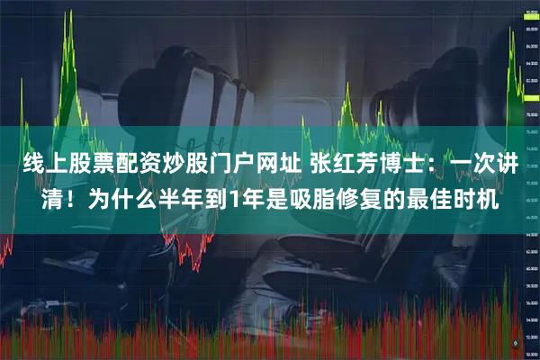 线上股票配资炒股门户网址 张红芳博士：一次讲清！为什么半年到1年是吸脂修复的最佳时机
